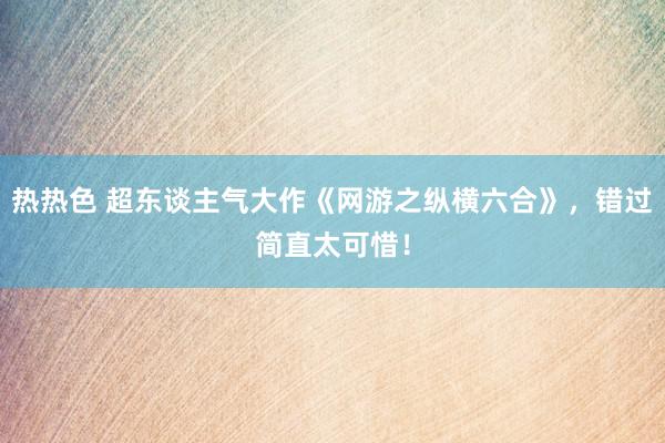 热热色 超东谈主气大作《网游之纵横六合》，错过简直太可惜！