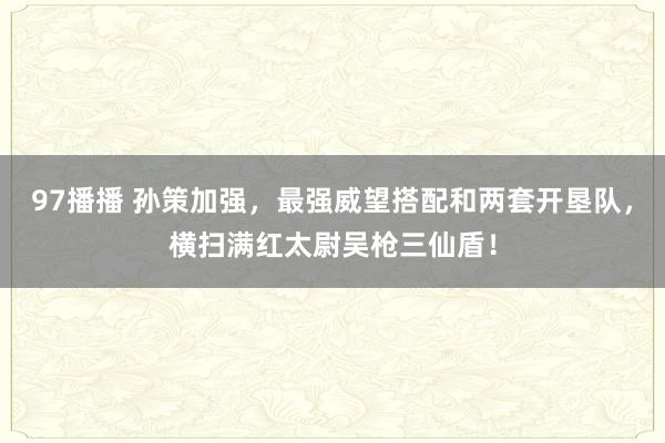 97播播 孙策加强，最强威望搭配和两套开垦队，横扫满红太尉吴枪三仙盾！