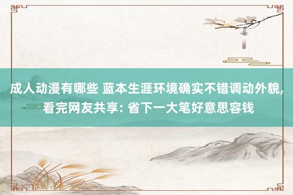 成人动漫有哪些 蓝本生涯环境确实不错调动外貌, 看完网友共享: 省下一大笔好意思容钱