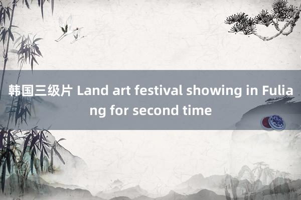 韩国三级片 Land art festival showing in Fuliang for second time