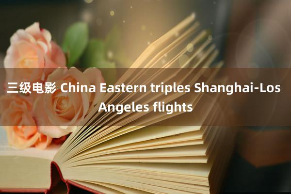 三级电影 China Eastern triples Shanghai-Los Angeles flights