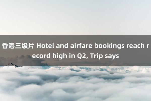 香港三级片 Hotel and airfare bookings reach record high in Q2, Trip says