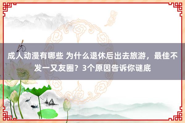 成人动漫有哪些 为什么退休后出去旅游，最佳不发一又友圈？3个原因告诉你谜底