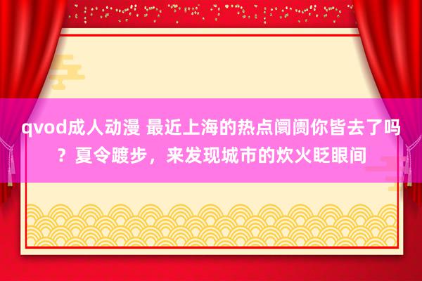 qvod成人动漫 最近上海的热点阛阓你皆去了吗？夏令踱步，来发现城市的炊火眨眼间