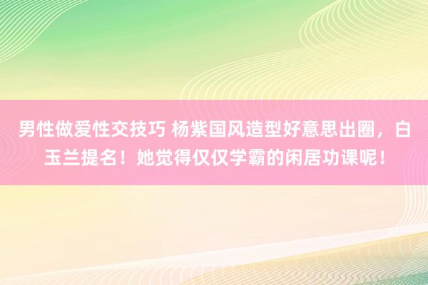 男性做爱性交技巧 杨紫国风造型好意思出圈，白玉兰提名！她觉得仅仅学霸的闲居功课呢！