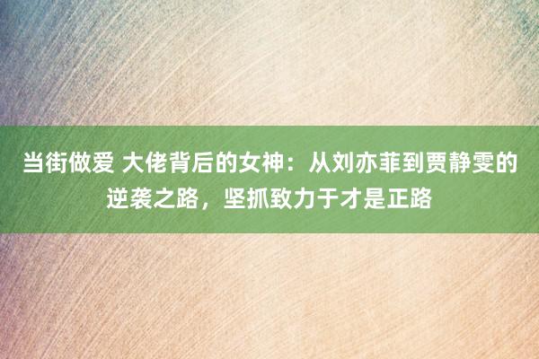 当街做爱 大佬背后的女神：从刘亦菲到贾静雯的逆袭之路，坚抓致力于才是正路