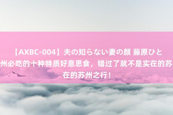 【AXBC-004】夫の知らない妻の顔 藤原ひとみ 去苏州必吃的十种特质好意思食，错过了就不是实在的苏州之行！