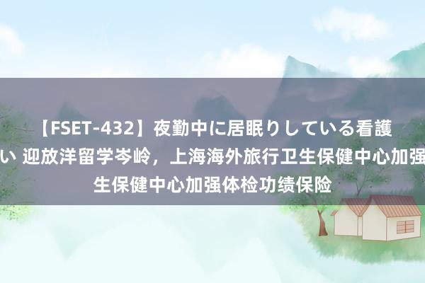 【FSET-432】夜勤中に居眠りしている看護師をレズ夜這い 迎放洋留学岑岭，上海海外旅行卫生保健中心加强体检功绩保险