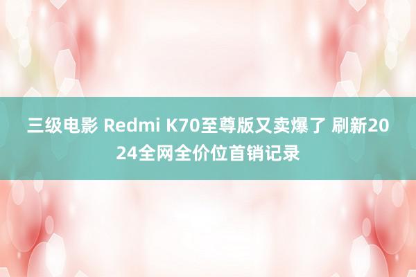 三级电影 Redmi K70至尊版又卖爆了 刷新2024全网全价位首销记录