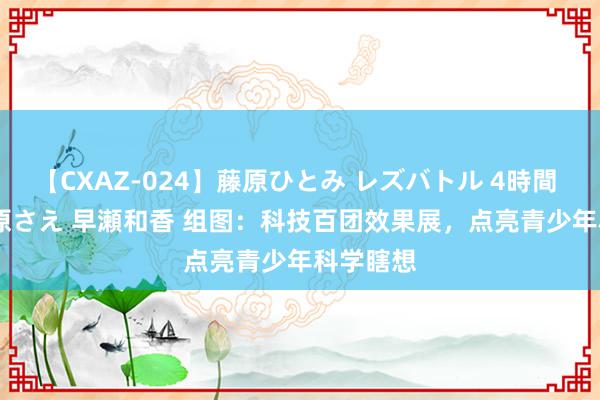 【CXAZ-024】藤原ひとみ レズバトル 4時間 feat.愛原さえ 早瀬和香 组图：科技百团效果展，点亮青少年科学瞎想