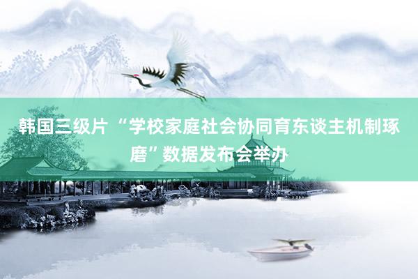 韩国三级片 “学校家庭社会协同育东谈主机制琢磨”数据发布会举办