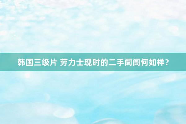 韩国三级片 劳力士现时的二手阛阓何如样？