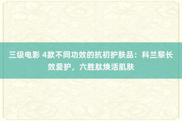 三级电影 4款不同功效的抗初护肤品：科兰黎长效爱护，六胜肽焕活肌肤