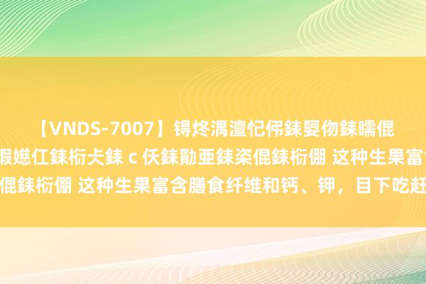 【VNDS-7007】锝炵湡澶忋伄銇娿伆銇曘倱锝?鐔熷コ銇犮仯銇﹁倢瑕嬨仜銇椼仧銇ｃ仸銇勩亜銇栥倱銇椼倗 这种生果富含膳食纤维和钙、钾，目下吃赶巧→