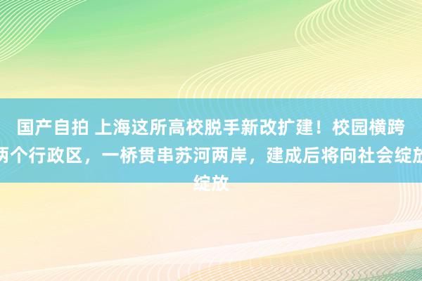 国产自拍 上海这所高校脱手新改扩建！校园横跨两个行政区，一桥贯串苏河两岸，建成后将向社会绽放