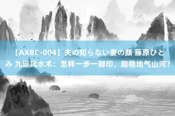 【AXBC-004】夫の知らない妻の顔 藤原ひとみ 九运风水术：怎样一步一脚印，踏稳地气山河？