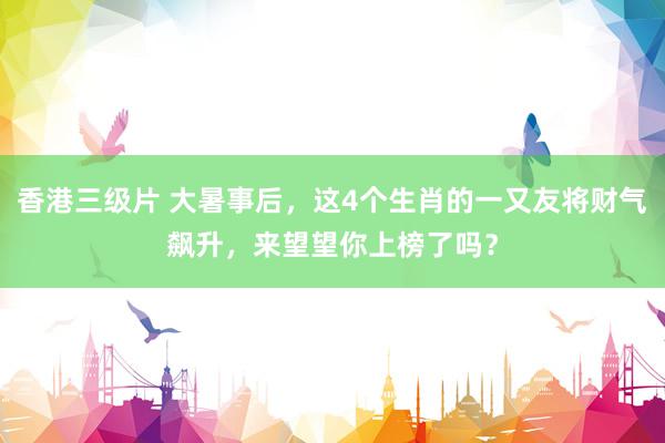 香港三级片 大暑事后，这4个生肖的一又友将财气飙升，来望望你上榜了吗？