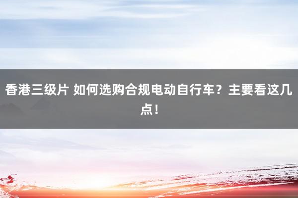 香港三级片 如何选购合规电动自行车？主要看这几点！