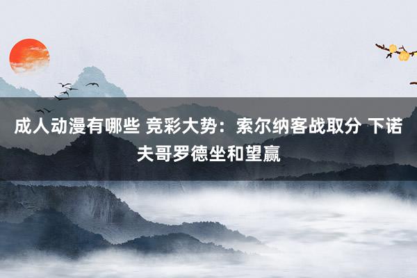 成人动漫有哪些 竞彩大势：索尔纳客战取分 下诺夫哥罗德坐和望赢