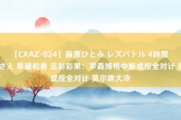 【CXAZ-024】藤原ひとみ レズバトル 4時間 feat.愛原さえ 早瀬和香 足彩彩果：罗森博格中断或按全对计 莫尔德大冷