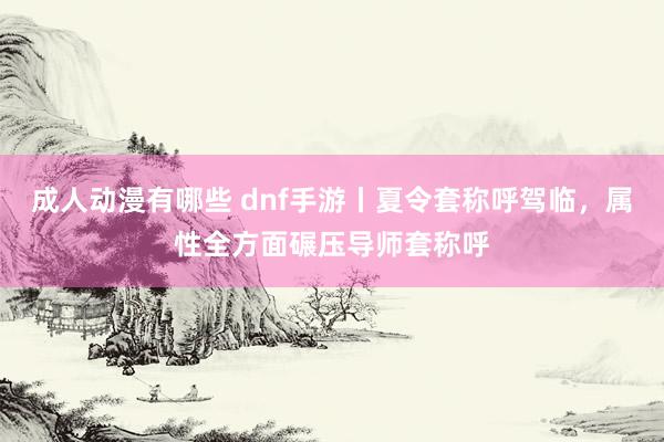 成人动漫有哪些 dnf手游丨夏令套称呼驾临，属性全方面碾压导师套称呼