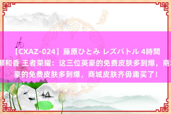 【CXAZ-024】藤原ひとみ レズバトル 4時間 feat.愛原さえ 早瀬和香 王者荣耀：这三位英豪的免费皮肤多到爆，商城皮肤齐毋庸买了！