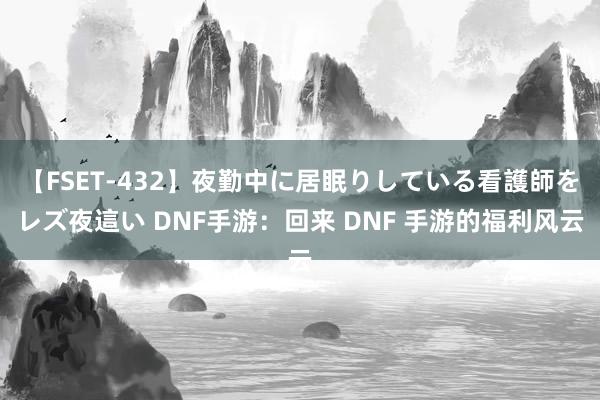 【FSET-432】夜勤中に居眠りしている看護師をレズ夜這い DNF手游：回来 DNF 手游的福利风云