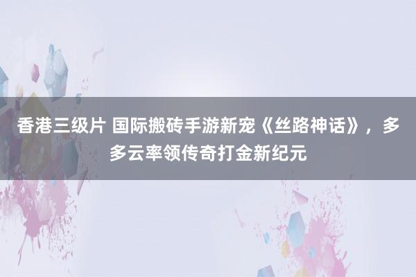 香港三级片 国际搬砖手游新宠《丝路神话》，多多云率领传奇打金新纪元