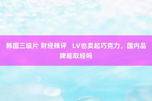 韩国三级片 财经辣评   LV也卖起巧克力，国内品牌能取经吗