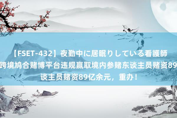 【FSET-432】夜勤中に居眠りしている看護師をレズ夜這い 跨境鸠合赌博平台违规赢取境内参赌东谈主员赌资89亿余元，重办！