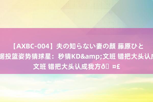 【AXBC-004】夫の知らない妻の顔 藤原ひとみ 布朗尼凭据投篮姿势猜球星：秒猜KD&文班 错把大头认成我方🤣