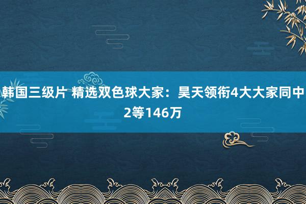 韩国三级片 精选双色球大家：昊天领衔4大大家同中2等146万