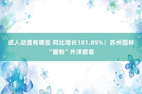 成人动漫有哪些 同比增长181.89%！苏州园林“圈粉”外洋旅客