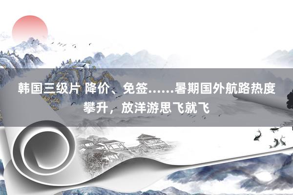 韩国三级片 降价、免签......暑期国外航路热度攀升，放洋游思飞就飞