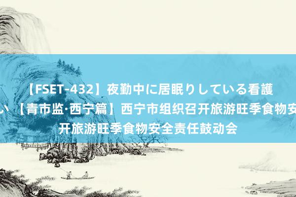 【FSET-432】夜勤中に居眠りしている看護師をレズ夜這い 【青市监·西宁篇】西宁市组织召开旅游旺季食物安全责任鼓动会