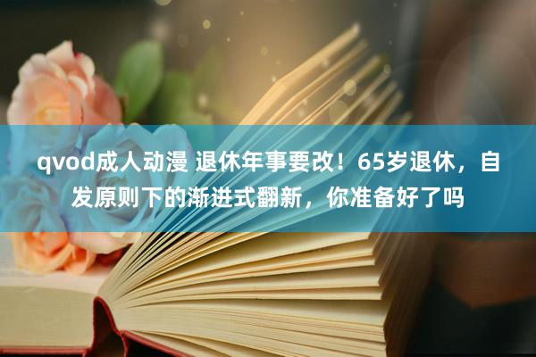 qvod成人动漫 退休年事要改！65岁退休，自发原则下的渐进式翻新，你准备好了吗