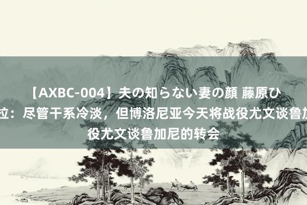 【AXBC-004】夫の知らない妻の顔 藤原ひとみ 佩杜拉：尽管干系冷淡，但博洛尼亚今天将战役尤文谈鲁加尼的转会