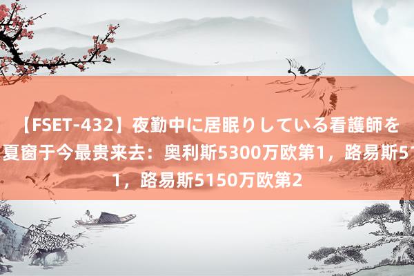 【FSET-432】夜勤中に居眠りしている看護師をレズ夜這い 夏窗于今最贵来去：奥利斯5300万欧第1，路易斯5150万欧第2