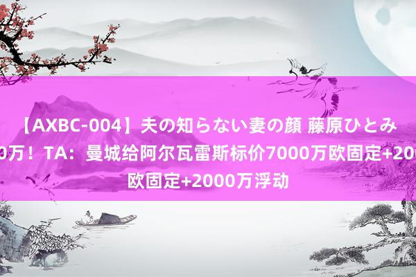 【AXBC-004】夫の知らない妻の顔 藤原ひとみ 身价9000万！TA：曼城给阿尔瓦雷斯标价7000万欧固定+2000万浮动