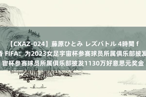【CXAZ-024】藤原ひとみ レズバトル 4時間 feat.愛原さえ 早瀬和香 FIFA：为2023女足宇宙杯参赛球员所属俱乐部披发1130万好意思元奖金