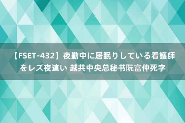 【FSET-432】夜勤中に居眠りしている看護師をレズ夜這い 越共中央总秘书阮富仲死字