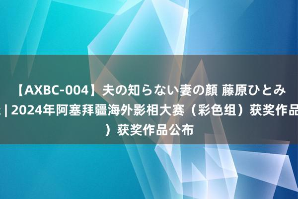 【AXBC-004】夫の知らない妻の顔 藤原ひとみ 揭晓 | 2024年阿塞拜疆海外影相大赛（彩色组）获奖作品公布