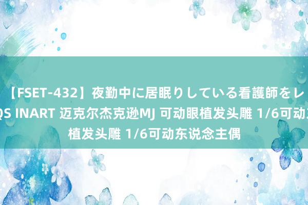 【FSET-432】夜勤中に居眠りしている看護師をレズ夜這い QS INART 迈克尔杰克逊MJ 可动眼植发头雕 1/6可动东说念主偶