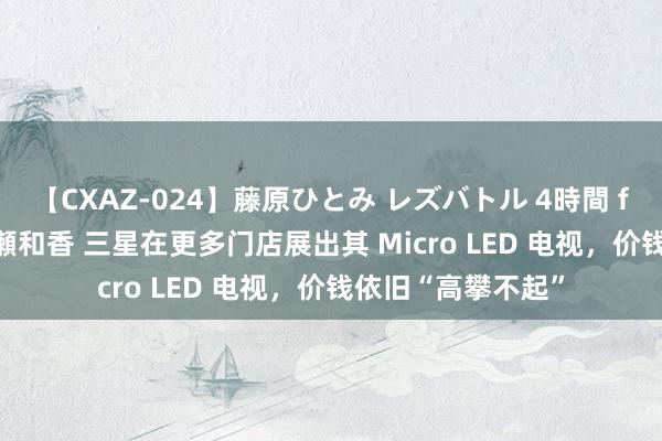 【CXAZ-024】藤原ひとみ レズバトル 4時間 feat.愛原さえ 早瀬和香 三星在更多门店展出其 Micro LED 电视，价钱依旧“高攀不起”