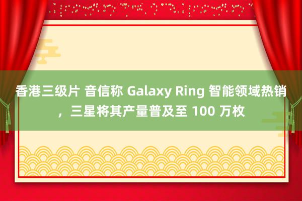 香港三级片 音信称 Galaxy Ring 智能领域热销，三星将其产量普及至 100 万枚