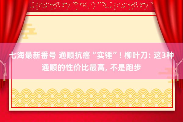 七海最新番号 通顺抗癌“实锤”! 柳叶刀: 这3种通顺的性价比最高, 不是跑步