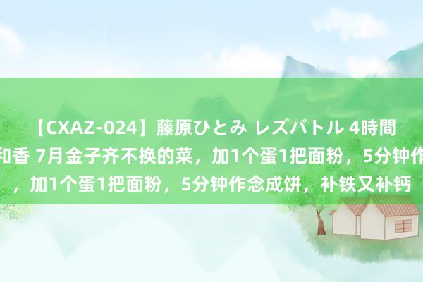 【CXAZ-024】藤原ひとみ レズバトル 4時間 feat.愛原さえ 早瀬和香 7月金子齐不换的菜，加1个蛋1把面粉，5分钟作念成饼，补铁又补钙