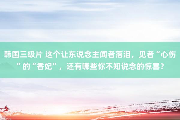 韩国三级片 这个让东说念主闻者落泪，见者“心伤”的“香妃”，还有哪些你不知说念的惊喜？