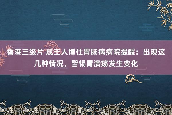 香港三级片 成王人博仕胃肠病病院提醒：出现这几种情况，警惕胃溃疡发生变化