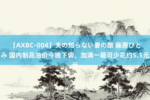 【AXBC-004】夫の知らない妻の顔 藤原ひとみ 国内制品油价今晚下调，加满一箱可少花约5.5元